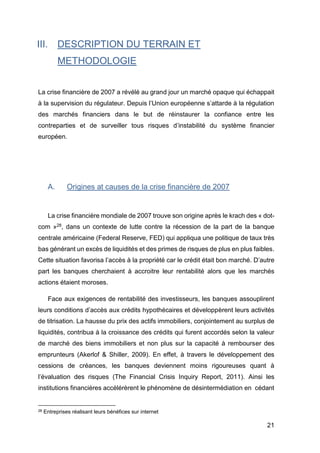 21
III. DESCRIPTION DU TERRAIN ET
METHODOLOGIE
La crise financière de 2007 a révélé au grand jour un marché opaque qui échappait
à la supervision du régulateur. Depuis l’Union européenne s’attarde à la régulation
des marchés financiers dans le but de réinstaurer la confiance entre les
contreparties et de surveiller tous risques d’instabilité du système financier
européen.
A. Origines at causes de la crise financière de 2007
La crise financière mondiale de 2007 trouve son origine après le krach des « dot-
com »28, dans un contexte de lutte contre la récession de la part de la banque
centrale américaine (Federal Reserve, FED) qui appliqua une politique de taux très
bas générant un excès de liquidités et des primes de risques de plus en plus faibles.
Cette situation favorisa l’accès à la propriété car le crédit était bon marché. D’autre
part les banques cherchaient à accroitre leur rentabilité alors que les marchés
actions étaient moroses.
Face aux exigences de rentabilité des investisseurs, les banques assouplirent
leurs conditions d’accès aux crédits hypothécaires et développèrent leurs activités
de titrisation. La hausse du prix des actifs immobiliers, conjointement au surplus de
liquidités, contribua à la croissance des crédits qui furent accordés selon la valeur
de marché des biens immobiliers et non plus sur la capacité à rembourser des
emprunteurs (Akerlof & Shiller, 2009). En effet, à travers le développement des
cessions de créances, les banques deviennent moins rigoureuses quant à
l’évaluation des risques (The Financial Crisis Inquiry Report, 2011). Ainsi les
institutions financières accélérèrent le phénomène de désintermédiation en cédant
28 Entreprises réalisant leurs bénéfices sur internet
 