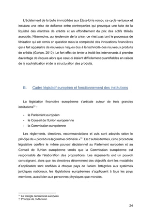 24
L’éclatement de la bulle immobilière aux États-Unis rompu ce cycle vertueux et
instaura une crise de défiance entre contreparties qui provoqua une fuite de la
liquidité des marchés de crédits et un effondrement du prix des actifs titrisés
associés. Néanmoins, au lendemain de la crise, ce n’est pas tant le processus de
titrisation qui est remis en question mais la complexité des innovations financières
qui a fait apparaitre de nouveaux risques dus à la technicité des nouveaux produits
de crédits (Gorton, 2010). Le fort effet de levier a incité les intervenants à prendre
davantage de risques alors que ceux-ci étaient difficilement quantifiables en raison
de la sophistication et de la structuration des produits.
B. Cadre législatif européen et fonctionnement des institutions
La législation financière européenne s’articule autour de trois grandes
institutions31 :
- le Parlement européen
- le Conseil de l’Union européenne
- la Commission européenne
Les règlements, directives, recommandations et avis sont adoptés selon le
principe de « procédure législative ordinaire »32. En d’autres termes, cette procédure
législative confère le même pouvoir décisionnel au Parlement européen et au
Conseil de l’Union européenne tandis que la Commission européenne est
responsable de l’élaboration des propositions. Les règlements ont un pouvoir
contraignant, alors que les directives déterminent des objectifs dont les modalités
d’application sont confiées à chaque pays de l’union. Intégrées aux systèmes
juridiques nationaux, les législations européennes s’appliquent à tous les pays
membres, aussi bien aux personnes physiques que morales.
31 Le triangle décisionnel européen
32 Principe de codécision
 