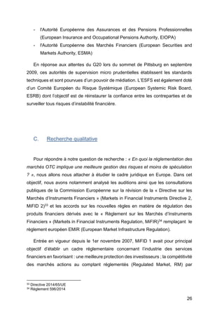 26
- l'Autorité Européenne des Assurances et des Pensions Professionnelles
(European Insurance and Occupational Pensions Authority, EIOPA)
- l'Autorité Européenne des Marchés Financiers (European Securities and
Markets Authority, ESMA)
En réponse aux attentes du G20 lors du sommet de Pittsburg en septembre
2009, ces autorités de supervision micro prudentielles établissent les standards
techniques et sont pourvues d’un pouvoir de médiation. L’ESFS est également doté
d’un Comité Européen du Risque Systémique (European Systemic Risk Board,
ESRB) dont l’objectif est de réinstaurer la confiance entre les contreparties et de
surveiller tous risques d’instabilité financière.
C. Recherche qualitative
Pour répondre à notre question de recherche : « En quoi la réglementation des
marchés OTC implique une meilleure gestion des risques et moins de spéculation
? », nous allons nous attacher à étudier le cadre juridique en Europe. Dans cet
objectif, nous avons notamment analysé les auditions ainsi que les consultations
publiques de la Commission Européenne sur la révision de la « Directive sur les
Marchés d’Instruments Financiers » (Markets in Financial Instruments Directive 2,
MiFID 2)33 et les accords sur les nouvelles règles en matière de régulation des
produits financiers dérivés avec le « Règlement sur les Marchés d’Instruments
Financiers » (Markets in Financial Instruments Regulation, MiFIR)34 remplaçant le
règlement européen EMIR (European Market Infrastructure Regulation).
Entrée en vigueur depuis le 1er novembre 2007, MiFID 1 avait pour principal
objectif d’établir un cadre réglementaire concernant l’industrie des services
financiers en favorisant : une meilleure protection des investisseurs ; la compétitivité
des marchés actions au comptant réglementés (Regulated Market, RM) par
33 Directive 2014/65/UE
34 Règlement 596/2014
 