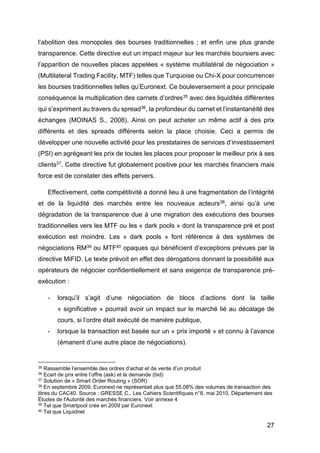27
l’abolition des monopoles des bourses traditionnelles ; et enfin une plus grande
transparence. Cette directive eut un impact majeur sur les marchés boursiers avec
l’apparition de nouvelles places appelées « système multilatéral de négociation »
(Multilateral Trading Facility, MTF) telles que Turquoise ou Chi-X pour concurrencer
les bourses traditionnelles telles qu’Euronext. Ce bouleversement a pour principale
conséquence la multiplication des carnets d’ordres35 avec des liquidités différentes
qui s’expriment au travers du spread36, la profondeur du carnet et l’instantanéité des
échanges (MOINAS S., 2008). Ainsi on peut acheter un même actif à des prix
différents et des spreads différents selon la place choisie. Ceci a permis de
développer une nouvelle activité pour les prestataires de services d’investissement
(PSI) en agrégeant les prix de toutes les places pour proposer le meilleur prix à ses
clients37. Cette directive fut globalement positive pour les marchés financiers mais
force est de constater des effets pervers.
Effectivement, cette compétitivité a donné lieu à une fragmentation de l’intégrité
et de la liquidité des marchés entre les nouveaux acteurs38, ainsi qu’à une
dégradation de la transparence due à une migration des exécutions des bourses
traditionnelles vers les MTF ou les « dark pools » dont la transparence pré et post
exécution est moindre. Les « dark pools » font référence à des systèmes de
négociations RM39 ou MTF40 opaques qui bénéficient d’exceptions prévues par la
directive MiFID. Le texte prévoit en effet des dérogations donnant la possibilité aux
opérateurs de négocier confidentiellement et sans exigence de transparence pré-
exécution :
- lorsqu’il s’agit d’une négociation de blocs d’actions dont la taille
« significative » pourrait avoir un impact sur le marché lié au décalage de
cours, si l’ordre était exécuté de manière publique,
- lorsque la transaction est basée sur un « prix importé » et connu à l’avance
(émanent d’une autre place de négociations).
35 Rassemble l’ensemble des ordres d’achat et de vente d’un produit
36 Ecart de prix entre l’offre (ask) et la demande (bid)
37 Solution de « Smart Order Routing » (SOR)
38 En septembre 2009, Euronext ne représentait plus que 55,08% des volumes de transaction des
titres du CAC40. Source : GRESSE C., Les Cahiers Scientifiques n°8, mai 2010, Département des
Études de l'Autorité des marchés financiers. Voir annexe 4
39 Tel que Smartpool crée en 2009 par Euronext
40 Tel que Liquidnet
 
