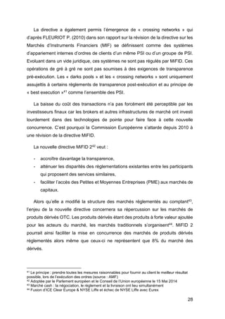 28
La directive a également permis l’émergence de « crossing networks » qui
d’après FLEURIOT P. (2010) dans son rapport sur la révision de la directive sur les
Marchés d’Instruments Financiers (MIF) se définissent comme des systèmes
d’appariement internes d’ordres de clients d’un même PSI ou d’un groupe de PSI.
Evoluant dans un vide juridique, ces systèmes ne sont pas régulés par MiFID. Ces
opérations de gré à gré ne sont pas soumises à des exigences de transparence
pré-exécution. Les « darks pools » et les « crossing networks » sont uniquement
assujettis à certains règlements de transparence post-exécution et au principe de
« best execution »41 comme l’ensemble des PSI.
La baisse du coût des transactions n’a pas forcément été perceptible par les
investisseurs finaux car les brokers et autres infrastructures de marché ont investi
lourdement dans des technologies de pointe pour faire face à cette nouvelle
concurrence. C’est pourquoi la Commission Européenne s’attarde depuis 2010 à
une révision de la directive MiFID.
La nouvelle directive MiFID 242 veut :
- accroître davantage la transparence,
- atténuer les disparités des règlementations existantes entre les participants
qui proposent des services similaires,
- faciliter l’accès des Petites et Moyennes Entreprises (PME) aux marchés de
capitaux.
Alors qu’elle a modifié la structure des marchés réglementés au comptant43,
l’enjeu de la nouvelle directive concernera sa répercussion sur les marchés de
produits dérivés OTC. Les produits dérivés étant des produits à forte valeur ajoutée
pour les acteurs du marché, les marchés traditionnels s’organisent44. MiFID 2
pourrait ainsi faciliter la mise en concurrence des marchés de produits dérivés
réglementés alors même que ceux-ci ne représentent que 8% du marché des
dérivés.
41 Le principe : prendre toutes les mesures raisonnables pour fournir au client le meilleur résultat
possible, lors de l’exécution des ordres (source : AMF)
42 Adoptée par le Parlement européen et le Conseil de l’Union européenne le 15 Mai 2014
43 Marché cash : la négociation, le règlement et la livraison ont lieu simultanément
44 Fusion d’ICE Clear Europe & NYSE Liffe et échec de NYSE Liffe avec Eurex
 