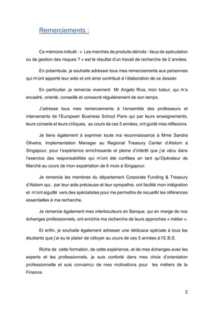 2
Remerciements :
Ce mémoire intitulé : « Les marchés de produits dérivés : lieux de spéculation
ou de gestion des risques ? » est le résultat d’un travail de recherche de 2 années.
En préambule, je souhaite adresser tous mes remerciements aux personnes
qui m’ont apporté leur aide et ont ainsi contribué à l’élaboration de ce dossier.
En particulier, je remercie vivement Mr Angelo Riva, mon tuteur, qui m’a
encadré, orienté, conseillé et consacré régulièrement de son temps.
J’adresse tous mes remerciements à l’ensemble des professeurs et
intervenants de l’European Business School Paris qui par leurs enseignements,
leurs conseils et leurs critiques, au cours de ces 5 années, ont guidé mes réflexions.
Je tiens également à exprimer toute ma reconnaissance à Mme Sandra
Oliveira, Implementation Manager au Regional Treasury Center d’Alstom à
Singapour, pour l’expérience enrichissante et pleine d’intérêt que j’ai vécu dans
l’exercice des responsabilités qui m’ont été confiées en tant qu’Opérateur de
Marché au cours de mon expatriation de 6 mois à Singapour.
Je remercie les membres du département Corporate Funding & Treasury
d’Alstom qui, par leur aide précieuse et leur sympathie, ont facilité mon intégration
et m’ont aiguillé vers des spécialistes pour me permettre de recueillir les références
essentielles à ma recherche.
Je remercie également mes interlocuteurs en Banque, qui en marge de nos
échanges professionnels, ont enrichis ma recherche de leurs approches « métier ».
Et enfin, je souhaite également adresser une dédicace spéciale à tous les
étudiants que j’ai eu le plaisir de côtoyer au cours de ces 5 années à l’E.B.S.
Riche de cette formation, de cette expérience, et de mes échanges avec les
experts et les professionnels, je suis conforté dans mes choix d’orientation
professionnelle et suis convaincu de mes motivations pour les métiers de la
Finance.
 