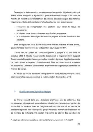29
Cependant la règlementation européenne sur les produits dérivés de gré à gré
EMIR, entrée en vigueur le 4 juillet 2012, pourrait fortement changer la structure du
marché en incitant au développement de produits standardisés par des marchés
règlementés. Cette réglementation s’articule autour de trois axes majeurs :
- l’obligation de compensation des positions pour limiter le risque de
contrepartie,
- la mise en place de reporting pour accroître la transparence,
- le durcissement des exigences de fonds propres associés au nominal des
positions.
Entré en vigueur en 2012, EMIR est toujours dans sa phase de mise en œuvre,
pour autant des modifications du texte sont en cours avec MiFIR45.
D’autre part, le Conseil de l’Union européenne a adopté le 20 juin 2013, la
directive CRD 4 (Capital Requirements Directive) et le règlement CRR (Capital
Requirements Regulation) pour une meilleure gestion du risque des établissements
de crédits et des entreprises d’investissement. Elles traduisent en droit européen
les accords du Comité de Bâle destinés à renforcer les exigences prudentielles en
matière de capital.
Au travers de l’étude des textes juridiques et des consultations publiques, nous
décrypterons les enjeux associés à la règlementation des marchés OTC.
D. Positionnement épistémologique
Ce travail s’inscrit dans une démarche analytique afin de déterminer les
composantes nécessaires à une meilleure évaluation des risques et au maintien de
la stabilité du système financier. Stagiaire opérateur de marché au sein de la
trésorerie régionale Asie-Pacifique du groupe Alstom au moment de la rédaction de
ce mémoire de recherche, ma position m’a permis de côtoyer des experts de la
45 Adopté par le Parlement européen et le Conseil de l’Union européenne le 16 Avril 2014
 