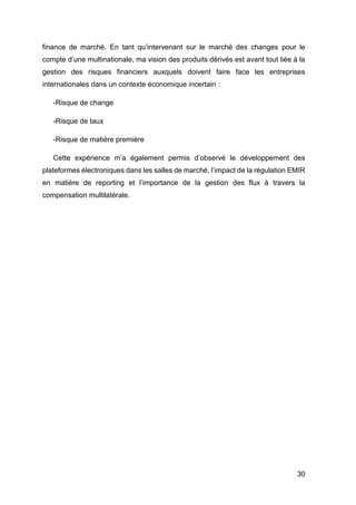30
finance de marché. En tant qu’intervenant sur le marché des changes pour le
compte d’une multinationale, ma vision des produits dérivés est avant tout liée à la
gestion des risques financiers auxquels doivent faire face les entreprises
internationales dans un contexte économique incertain :
-Risque de change
-Risque de taux
-Risque de matière première
Cette expérience m’a également permis d’observé le développement des
plateformes électroniques dans les salles de marché, l’impact de la régulation EMIR
en matière de reporting et l’importance de la gestion des flux à travers la
compensation multilatérale.
 