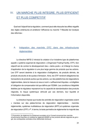 31
IV. UN MARCHE PLUS INTEGRE, PLUS EFFICIENT
ET PLUS COMPETITIF
Quel est l’objectif de la régulation, comment peut-elle résoudre les effets négatifs
des règles antérieures et améliorer l’efficience du marché ? Résultat de l’analyse
des réformes :
A. Intégration des marchés OTC dans des infrastructures
réglementées
La directive MiFID 2 introduit la création d’un troisième type de plateformes
appelé « système organisé de négociation » (Organized Trading Facility, OTF). Son
objectif est de contrer le développement des « darks pools » et d’élargir le champ
d’application de la régulation à une plus large gamme de produits que les actions.
Les OTF seront destinés à la négociation d’obligations, de produits dérivés, de
produits structurés et de quotas d’émission. Ainsi, les OTF rendront obligatoires les
transactions de produits autres que les actions, sur des plateformes de négociations
réglementées, dans la mesure où ceux-ci sont « suffisamment liquides » et éligibles
à l’obligation de compensation tel que définis par l’ESMA. Les conditions d’éligibilité
établies par le régulateur reposeront sur la capacité de standardisation des produits
négociés, le risque systémique véhiculé par ces derniers, leur liquidité et
l’information disponible.
La directive impose que toutes les activités de négociation organisées soient
« menées sur des plates-formes de négociation réglementées : marchés
réglementés, systèmes multilatéraux de négociation (MTF) et systèmes organisés
de négociation (OTF) »46. A terme, le texte permettra de réglementer la majorité des
46 Proposition de règlement du Parlement européen et du Conseil concernant les marchés
d'instruments financiers et modifiant le règlement [EMIR sur les produits dérivés négociés de gré à
gré, les contreparties centrales et les référentiels centraux]
 