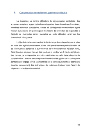 33
B. Compensation centralisée et gestion du collatéral
La législation va rendre obligatoire la compensation centralisée des
« contrats standards » pour toutes les contreparties financières et non financières,
membres de l’Union Européenne. Seules les contreparties non financières ayant
recours aux produits en question pour des raisons de couverture de risques liés à
l’activité de l’entreprise seront exemptes de cette obligation ainsi que les
transactions intra-groupe.
L’objectif de cette mesure est de limiter le risque de contrepartie avec la mise
en place d’un agent compensateur, qui en tant qu’intermédiaire post-exécution, va
se substituer aux acheteurs et aux vendeurs par le mécanisme de novation. Ainsi,
l’agent devient acheteur vis-à-vis des vendeurs et vendeur vis-à-vis des acheteurs.
Les risques de contreparties sont alors centralisés au sein d’une chambre de
compensation. Le risque de contrepartie est dorénavant supporté par la contrepartie
centrale qui s’engage envers ses membres sur le bon déroulement des opérations
jusqu’au dénouement des instructions de règlement-livraison chez l’agent de
règlement ou le dépositaire central.
 