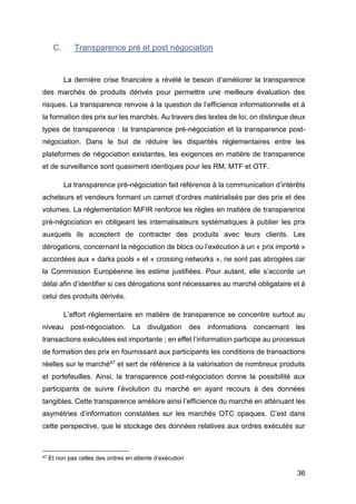 36
C. Transparence pré et post négociation
La dernière crise financière a révélé le besoin d’améliorer la transparence
des marchés de produits dérivés pour permettre une meilleure évaluation des
risques. La transparence renvoie à la question de l’efficience informationnelle et à
la formation des prix sur les marchés. Au travers des textes de loi, on distingue deux
types de transparence : la transparence pré-négociation et la transparence post-
négociation. Dans le but de réduire les disparités réglementaires entre les
plateformes de négociation existantes, les exigences en matière de transparence
et de surveillance sont quasiment identiques pour les RM, MTF et OTF.
La transparence pré-négociation fait référence à la communication d’intérêts
acheteurs et vendeurs formant un carnet d’ordres matérialisés par des prix et des
volumes. La réglementation MiFIR renforce les règles en matière de transparence
pré-négociation en obligeant les internalisateurs systématiques à publier les prix
auxquels ils acceptent de contracter des produits avec leurs clients. Les
dérogations, concernant la négociation de blocs ou l’exécution à un « prix importé »
accordées aux « darks pools » et « crossing networks », ne sont pas abrogées car
la Commission Européenne les estime justifiées. Pour autant, elle s’accorde un
délai afin d’identifier si ces dérogations sont nécessaires au marché obligataire et à
celui des produits dérivés.
L’effort réglementaire en matière de transparence se concentre surtout au
niveau post-négociation. La divulgation des informations concernant les
transactions exécutées est importante ; en effet l’information participe au processus
de formation des prix en fournissant aux participants les conditions de transactions
réelles sur le marché47 et sert de référence à la valorisation de nombreux produits
et portefeuilles. Ainsi, la transparence post-négociation donne la possibilité aux
participants de suivre l’évolution du marché en ayant recours à des données
tangibles. Cette transparence améliore ainsi l’efficience du marché en atténuant les
asymétries d’information constatées sur les marchés OTC opaques. C’est dans
cette perspective, que le stockage des données relatives aux ordres exécutés sur
47 Et non pas celles des ordres en attente d’exécution
 