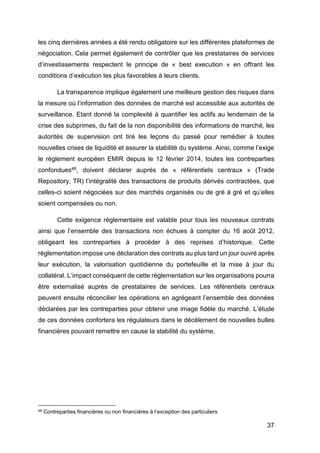 37
les cinq dernières années a été rendu obligatoire sur les différentes plateformes de
négociation. Cela permet également de contrôler que les prestataires de services
d’investissements respectent le principe de « best execution » en offrant les
conditions d’exécution les plus favorables à leurs clients.
La transparence implique également une meilleure gestion des risques dans
la mesure où l’information des données de marché est accessible aux autorités de
surveillance. Etant donné la complexité à quantifier les actifs au lendemain de la
crise des subprimes, du fait de la non disponibilité des informations de marché, les
autorités de supervision ont tiré les leçons du passé pour remédier à toutes
nouvelles crises de liquidité et assurer la stabilité du système. Ainsi, comme l’exige
le règlement européen EMIR depuis le 12 février 2014, toutes les contreparties
confondues48, doivent déclarer auprès de « référentiels centraux » (Trade
Repository, TR) l’intégralité des transactions de produits dérivés contractées, que
celles-ci soient négociées sur des marchés organisés ou de gré à gré et qu’elles
soient compensées ou non.
Cette exigence réglementaire est valable pour tous les nouveaux contrats
ainsi que l’ensemble des transactions non échues à compter du 16 août 2012,
obligeant les contreparties à procéder à des reprises d’historique. Cette
règlementation impose une déclaration des contrats au plus tard un jour ouvré après
leur exécution, la valorisation quotidienne du portefeuille et la mise à jour du
collatéral. L’impact conséquent de cette règlementation sur les organisations pourra
être externalisé auprès de prestataires de services. Les référentiels centraux
peuvent ensuite réconcilier les opérations en agrégeant l’ensemble des données
déclarées par les contreparties pour obtenir une image fidèle du marché. L’étude
de ces données confortera les régulateurs dans le décèlement de nouvelles bulles
financières pouvant remettre en cause la stabilité du système.
48 Contreparties financières ou non financières à l’exception des particuliers
 