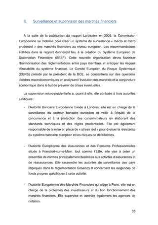 38
D. Surveillance et supervision des marchés financiers
A la suite de la publication du rapport Laroisière en 2009, la Commission
Européenne se mobilise pour créer un système de surveillance « macro et micro
prudentiel » des marchés financiers au niveau européen. Les recommandations
établies dans le rapport donneront lieu à la création du Système Européen de
Supervision Financière (SESF). Cette nouvelle organisation devra favoriser
l’harmonisation des règlementations entre pays membres et anticiper les risques
d’instabilité du système financier. Le Comité Européen du Risque Systémique
(CERS) présidé par le président de la BCE, se concentrera sur des questions
d’ordres macroéconomiques en analysant l’évolution des marchés et la conjoncture
économique dans le but de prévenir de crises éventuelles.
La supervision micro-prudentielle a, quant à elle, été attribuée à trois autorités
juridiques :
- l’Autorité Bancaire Européenne basée à Londres: elle est en charge de la
surveillance du secteur bancaire européen et veille à l’équité de la
concurrence et à la protection des consommateurs en élaborant des
standards techniques et des règles prudentielles. Elle est également
responsable de la mise en place de « stress test » pour évaluer la résistance
du système bancaire européen et les risques de défaillances.
- l'Autorité Européenne des Assurances et des Pensions Professionnelles
située à Francfort-sur-le-Main: tout comme l’EBA, elle vise à créer un
ensemble de normes principalement destinées aux activités d’assurances et
de réassurances. Elle rassemble les autorités de surveillance des pays
impliqués dans la règlementation Solvency II concernant les exigences de
fonds propres spécifiques à cette activité.
- l'Autorité Européenne des Marchés Financiers qui siège à Paris: elle est en
charge de la protection des investisseurs et du bon fonctionnement des
marchés financiers. Elle supervise et contrôle également les agences de
notation.
 