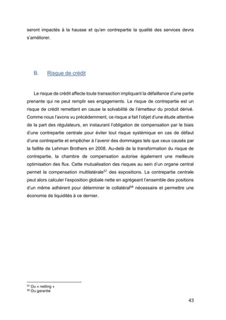 43
seront impactés à la hausse et qu’en contrepartie la qualité des services devra
s’améliorer.
B. Risque de crédit
Le risque de crédit affecte toute transaction impliquant la défaillance d’une partie
prenante qui ne peut remplir ses engagements. Le risque de contrepartie est un
risque de crédit remettant en cause la solvabilité de l’émetteur du produit dérivé.
Comme nous l’avons vu précédemment, ce risque a fait l’objet d’une étude attentive
de la part des régulateurs, en instaurant l’obligation de compensation par le biais
d’une contrepartie centrale pour éviter tout risque systémique en cas de défaut
d’une contrepartie et empêcher à l’avenir des dommages tels que ceux causés par
la faillite de Lehman Brothers en 2008. Au-delà de la transformation du risque de
contrepartie, la chambre de compensation autorise également une meilleure
optimisation des flux. Cette mutualisation des risques au sein d’un organe central
permet la compensation multilatérale57 des expositions. La contrepartie centrale
peut alors calculer l’exposition globale nette en agrégeant l’ensemble des positions
d’un même adhérent pour déterminer le collatéral58 nécessaire et permettre une
économie de liquidités à ce dernier.
57 Ou « netting »
58 Ou garantie
 