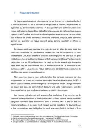47
C. Risque opérationnel
Le risque opérationnel est « le risque de pertes directes ou indirectes résultant
d'une inadéquation ou de la défaillance des processus internes, de personnes et
systèmes ou d'événements externes »59. En apportant une définition précise du
risque opérationnel, le comité de Bâle affirme la nécessité de maîtriser tous risques
opérationnels60 en leur attribuant la même importance que le risque de marché ou
que le risque de crédit, inhérents à l’industrie financière. De plus, cette définition
permet de quantifier un risque souvent perçu comme qualitatif et difficile à
appréhender.
Ce risque n’est pas nouveau et a pris de plus en plus de place avec les
nombreux scandales de ces dernières années tels que la manipulation du taux
interbancaire LIBOR ou encore la faillite de la Barings pour ne citer que les plus
médiatiques. Les enquêtes menées par le Risk Management Group61 ont permis de
déterminer que les 89 établissements de crédit impliqués avaient subi des pertes
liées à des risques opérationnels pour un montant cumulé de 7,8 milliards d’euros
sur l’année 2001. La gestion du risque opérationnel est désormais au cœur de la
stratégie des grands groupes bancaires.
Alors que l’on observe une restructuration des banques marquée par des
suppressions de postes importantes notamment dans les départements de BFI, il
est un poste qui est en pleine émergence : le compliance officer. Chargé de mettre
en œuvre des plans de conformité et d’assurer une veille réglementaire, son rôle
transversal est de plus en plus marqué dans la gestion des risques.
Les risques opérationnels ont amenées les régulateurs à se pencher sur la
question de la rémunération et son impact sur les conflits d’intérêts. Même si aucune
obligation concrète n’est mentionnée dans la directive MIF, il est fait état de
recommandations. A ce sujet, il est indiqué que les incitations ne devraient pas
« être incompatibles avec l’obligation de servir aux mieux l’intérêt du client ». A ce
59 Définition commune à l’industrie financière, adoptée par le Comité de Bâle. Basel Committee
on banking supervision, Consultative document - operational risk, 2001
60 Ex : fraude, panne informatique, erreur humaine, catastrophe environnemental
61 Groupe rattaché au Comité de Bâle et présidé par Cole R. (Federal Reserve Board)
 