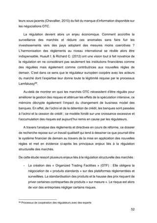 52
leurs sous-jacents (Chevallier, 2010) du fait du manque d’information disponible sur
les négociations OTC.
La régulation devient alors un enjeu économique. Comment accroître la
surveillance des marchés et réduire ces anomalies sans faire fuir les
investissements vers des pays adoptant des mesures moins coercitives ?
L’harmonisation des règlements au niveau international se révèle alors être
indispensable. Huault I. & Richard C. (2012) ont une vision tout à fait novatrice de
la régulation en ne considérant pas seulement les institutions financières comme
des régulées mais également comme contributrices aux nouvelles règles de
demain. C’est dans ce sens que le régulateur européen coopère avec les acteurs
du marché dont l’expertise leur donne toute la légitimité requise par le processus
Lamfalussy68.
Au-delà de montrer en quoi les marchés OTC nécessitent d’être régulés pour
améliorer la gestion des risques et atténuer les effets de la spéculation intensive, ce
mémoire décrypte également l’impact du changement de business model des
banques. En effet, de l’octroi et de la détention de crédit, les banques sont passées
à l’octroi et la cession de crédit ; ce modèle fondé sur une croissance excessive et
l’accumulation des risques est aujourd’hui remis en cause par les régulateurs.
A travers l’analyse des règlements et directives en cours de réforme, ce dossier
de recherche repose sur un travail qualitatif qui tend à dessiner ce que pourrait être
le système financier de demain au travers de la mise en application des nouvelles
règles et met en évidence ci-après les principaux enjeux liés à la régulation
structurelle des marchés.
De cette étude ressort plusieurs enjeux liés à la régulation structurelle des marchés :
- La création des « Organized Trading Facilities » (OTF) : Elle obligera la
négociation de « produits standards » sur des plateformes réglementées et
surveillées. La standardisation des produits et la hausse des prix risquent de
priver certaines contreparties de produits « sur mesure ». Le risque est alors
de voir des entreprises négliger certains risques.
68 Processus de coopération des régulateurs avec des experts
 