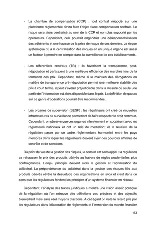 53
- La chambre de compensation (CCP) : tout contrat négocié sur une
plateforme réglementée devra faire l’objet d’une compensation centrale. Le
risque sera alors centralisé au sein de la CCP et non plus supporté par les
opérateurs. Cependant, cela pourrait engendrer une déresponsabilisation
des adhérents et une hausse de la prise de risque de ces derniers. Le risque
systémique dû à la centralisation des risques en un unique organe est aussi
un facteur à prendre en compte dans la surveillance de ces établissements.
- Les référentiels centraux (TR) : ils favorisent la transparence post-
négociation et participent à une meilleure efficience des marchés lors de la
formation des prix. Cependant, même si le maintien des dérogations en
matière de transparence pré-négociation permet une meilleure stabilité des
prix à court terme, il peut s’avérer préjudiciable dans la mesure où seule une
partie de l’information est alors disponible dans le prix. La définition de quotas
sur ce genre d’opérations pourrait être recommandée.
- Les organes de supervision (SESF) : les régulateurs ont créé de nouvelles
infrastructures de surveillance permettant de faire respecter le droit commun.
Cependant, on observe que ces organes interviennent en coopérant avec les
régulateurs nationaux et ont un rôle de médiation; or la réussite de la
régulation passe par un cadre réglementaire harmonisé entre les pays
membres dans lequel les régulateurs doivent avoir des pouvoirs affirmés de
contrôle et de sanctions.
Du point de vue de la gestion des risques, le constat est sans appel : la régulation
va rehausser le prix des produits dérivés au travers de règles prudentielles plus
contraignantes. L’enjeu principal devient alors la gestion et l’optimisation du
collatéral. La prépondérance du collatéral dans la gestion des risques liés aux
produits dérivés révèle la désuétude des organisations en silos et c’est dans ce
sens que les régulateurs fondent les principes d’un système financier en réseau.
Cependant, l’analyse des textes juridiques a montré une vision assez politique
de la régulation où l’on retrouve des définitions peu précises et des objectifs
bienveillant mais sans réel moyens d’actions. A cet égard on note le retard pris par
les régulateurs dans l’élaboration de règlements et l’immersion du monde financier
 