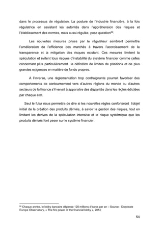 54
dans le processus de régulation. La posture de l’industrie financière, à la fois
régulatrice en assistant les autorités dans l’appréhension des risques et
l’établissement des normes, mais aussi régulée, pose question69.
Les nouvelles mesures prises par le régulateur semblent permettre
l’amélioration de l’efficience des marchés à travers l’accroissement de la
transparence et la mitigation des risques existant. Ces mesures limitent la
spéculation et évitent tous risques d’instabilité du système financier comme celles
concernant plus particulièrement la définition de limites de positions et de plus
grandes exigences en matière de fonds propres.
A l’inverse, une règlementation trop contraignante pourrait favoriser des
comportements de contournement vers d’autres régions du monde ou d’autres
secteurs de la finance s’il venait à apparaitre des disparités dans les règles édictées
par chaque état.
Seul le futur nous permettra de dire si les nouvelles règles conforteront l’objet
initial de la création des produits dérivés, à savoir la gestion des risques, tout en
limitant les dérives de la spéculation intensive et le risque systémique que les
produits dérivés font peser sur le système financier.
69 Chaque année, le lobby bancaire dépense 120 millions d'euros par an – Source : Corporate
Europe Observatory, « The fire power of the financial lobby », 2014
 