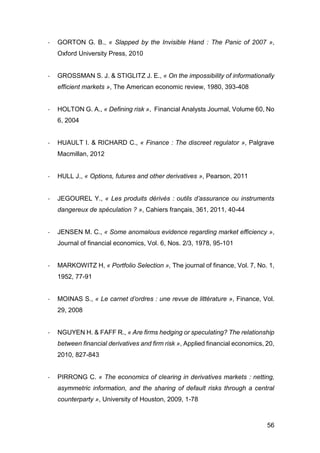 56
- GORTON G. B., « Slapped by the Invisible Hand : The Panic of 2007 »,
Oxford University Press, 2010
- GROSSMAN S. J. & STIGLITZ J. E., « On the impossibility of informationally
efficient markets », The American economic review, 1980, 393-408
- HOLTON G. A., « Defining risk », Financial Analysts Journal, Volume 60, No
6, 2004
- HUAULT I. & RICHARD C., « Finance : The discreet regulator », Palgrave
Macmillan, 2012
- HULL J., « Options, futures and other derivatives », Pearson, 2011
- JEGOUREL Y., « Les produits dérivés : outils d’assurance ou instruments
dangereux de spéculation ? », Cahiers français, 361, 2011, 40-44
- JENSEN M. C., « Some anomalous evidence regarding market efficiency »,
Journal of financial economics, Vol. 6, Nos. 2/3, 1978, 95-101
- MARKOWITZ H, « Portfolio Selection », The journal of finance, Vol. 7, No. 1,
1952, 77-91
- MOINAS S., « Le carnet d’ordres : une revue de littérature », Finance, Vol.
29, 2008
- NGUYEN H. & FAFF R., « Are firms hedging or speculating? The relationship
between financial derivatives and firm risk », Applied financial economics, 20,
2010, 827-843
- PIRRONG C. « The economics of clearing in derivatives markets : netting,
asymmetric information, and the sharing of default risks through a central
counterparty », University of Houston, 2009, 1-78
 