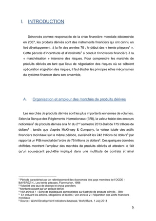 5
I. INTRODUCTION
Dénoncés comme responsable de la crise financière mondiale déclenchée
en 2007, les produits dérivés sont des instruments financiers qui ont connu un
fort développement à la fin des années 70 ; le début des « trente piteuses1 ».
Cette période d’incertitude et d’instabilité2 a conduit l’innovation financière à la
« marchéisation » intensive des risques. Pour comprendre les marchés de
produits dérivés en tant que lieux de négociation des risques où se côtoient
spéculation et gestion des risques, il faut étudier les principes et les mécanismes
du système financier dans son ensemble.
A. Organisation et ampleur des marchés de produits dérivés
Les marchés de produits dérivés sont les plus importants en termes de volumes.
Selon la Banque des Règlements Internationaux (BRI), la valeur totale des encours
notionnels3 de produits dérivés à la fin du 2nd semestre 2013 était de 775 trillions de
dollars4 ; tandis que d’après McKinsey & Company, la valeur totale des actifs
financiers mondiaux sur la même période, avoisinait les 242 trillions de dollars5 par
rapport à un PIB mondial de l’ordre de 75 trillions de dollars6. Ces quelques données
chiffrées montrent l’ampleur des marchés de produits dérivés et attestent le fait
qu’un sous-jacent peut-être impliqué dans une multitude de contrats et ainsi
1 Période caractérisé par un ralentissement des économies des pays membres de l’OCDE -
BAVEREZ N., Les trente piteuses, Flammarion, 1998
2 Volatilité des taux de change et chocs pétroliers
3 Montant couvert par un produit dérivé
4 Voir annexe 1 : Série de statistiques semestrielles sur l’activité de produits dérivés – BRI
5 En incluant les actions, obligations et dépôts ; voir annexe 2 : Répartition des actifs financiers
mondiaux
6 Source : World Development Indicators database, World Bank, 1 July 2014
 