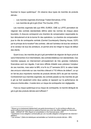 6
favoriser le risque systémique7. On observe deux types de marchés de produits
dérivés :
- Les marchés organisés (Exchange Traded Derivatives, ETD)
- Les marchés de gré à gré (Over The Counter, OTC).
Les marchés organisés tels que KRX, EUREX, CME ou LIFFE permettent de
négocier des contrats standardisés définis selon les normes de chaque place
boursière. A chacune correspond une chambre de compensation responsable du
bon déroulement et de la bonne fin des opérations. La chambre de compensation
joue le rôle de contrepartie centrale (Central Counterparty Clearing House, CCP)
par le principe de la novation8 des contrats ; elle est l’acheteur de tous les vendeurs
et le vendeur de tous les acheteurs, et permet ainsi de mitiger le risque de défaut
des clients.
Quant à eux, les marchés de gré à gré permettent de négocier de façon privé et
sans l’intervention d’un intermédiaire, des contrats bilatéraux non standardisés. Ces
marchés opaques où interviennent principalement de très grandes institutions
financières sont non régulés. Il est donc difficile d’établir avec précision l’ampleur
de ces marchés, mais selon la BRI, à la fin du 2nd semestre 2013, la valeur totale
des encours notionnels sur ces marchés s’élevait à 710 trillions de dollars9, ce qui
en fait les plus importants marchés de produits dérivés (92% de part de marché).
Contrairement aux marchés organisés, les contrats passés sur les marchés de gré
à gré se font seulement entre deux parties et reposent sur la performance de
chacune d’entre-elles ; il existe donc un risque de contrepartie non négligeable.
Face au risque systémique et au risque de contrepartie, le marché dérégulé de
gré à gré des produits dérivés est-il efficient ?
7 Risque qu’un événement déclenchant une perte économique et / ou de confiance affecte une
partie suffisamment importante du système financier pour avoir des effets négatifs sur l’économie
réelle – GROUP OF TEN, Report on consolidation in the financial sector, 2001
8 Substitution d’une obligation contractuelle par une nouvelle obligation (changement de créancier /
débiteur)
9 Voir annexe 1 (Série de statistiques semestrielles sur l’activité de produits dérivés – BRI)
 