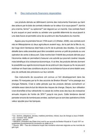 7
B. Des instruments financiers négociables
Les produits dérivés se définissent comme des instruments financiers qui lient
des acteurs par le biais de contrats indexés sur la valeur d’un sous-jacent10, dont le
prix à terme, ferme11 ou optionnel12 est négocié sur un marché. Ces contrats fixent
le prix auquel on peut vendre ou acheter une quantité déterminé du sous-jacent à
une date future et permettre ainsi de se prémunir des fluctuations du marché.
Apparu pour la première fois en 1700 avant J.C (Weber, 2008), ces contrats sont
nés en Mésopotamie où deux agriculteurs avaient reçu, de la part de la fille du roi,
de l’orge dont l’échéance était fixée à la fin de la période des récoltes. Ce contrat
détaillé dans cette anecdote peut être considéré comme un prêt de produits ou une
opération de vente à découvert. Cela montre bien l’intérêt des produits dérivés pour
l’économie réelle en permettant d’assurer une activité qui pourrait s’avérer risquée
mais bénéfique à la croissance économique. A ce titre, les produits dérivés donnent
la possibilité aux agents économiques de se prémunir des risques qu’ils ne peuvent
maîtriser en fixant des conditions de prix à une échéance future et ainsi établir avec
plus de certitude des prévisions sur leur activité.
Ces instruments de couverture ont connus un fort développement dans les
années 70 marquées par la fin des accords de Bretton Woods13 et le passage aux
changes flottants. C’est à cette période que les produits dérivés connaîtront un
véritable essor dans le but de réduire les risques de change. Depuis, leur utilisation
s’est diversifiée et leur attractivité n’a cessé de croître avec des taux de croissance
annuels moyens de l’ordre de 30%14 jusqu’à nos jours. Cette tendance devrait
persister encore de nombreuses années, sachant que ce sont des opérations à forte
valeur ajoutée pour les banques.
10 Ex : Actions, obligations, devises, matières premières, indices, taux de change ou taux d’intérêt
11 Ex : Forward, futur, SWAP
12 Ex : Option, warrant
13 NIXON R. (Président des États-Unis) met fin aux accords de Bretton Woods le 15 août 1971 en
suspendant provisoirement la conversion du dollar en or
14 Source : BRI – Taux de croissance moyen des montants notionnels négociés sur les marchés de
gré à gré
 