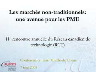 Les marchés non-traditionnels:
   une avenue pour les PME


11e rencontre annuelle du Réseau canadien de
             technologie (RCT)


       Conférencier: Karl Miville-de Chêne
       7 mai 2008
 