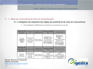 Le management des risques : Une organisation préparée en vaut deux

Les marchés à procédure adaptée, comment sécuriser sa procédure ?
Partie 1: Mise en concurrence et choix du cocontractant

 I – Mise en concurrence et choix du cocontractant
A – L’obligation de respecter les règles de publicité et de mise en concurrence
1 – Une obligation différente en fonction du montant du marché

Marchés de
travaux

Tous les
organismes
soumis au
CMP

< 15 000 euros
HT

Pas de formalité
de publicité
imposée et mise
en concurrence
optionnelle

Marchés de
fourniture et < 15 000 euros HT
services
Collectivités
territoriales
et EPIC locaux

De 15 000 euros à
90 000 euros HT

De 90 001€ à 4 599 999€
HT

> 5 000 000 euros HT

Publicité adaptée au
montant du marché

Publication au
BOAMP ou JAL
et si nécessaire :
publication dans la
presse spécialisée
(ex : Le Parisien)

Publication au
BOAMP et au
JOUE
et fortement conseillé
d'effectuer une
publication dans la
presse spécialisée
(ex : Le Parisien)

De 15 000 euros à
90 000 euros HT

De 90 001€ à 200 000€
HT

> 200 000 euros HT

Publication au BOAMP Publication au BOAMP et au
Pas de formalité de
ou JAL
JOUE
publicité imposée
Publicité adaptée au
et si nécessaire :
et fortement conseillé
et mise en
montant du marché publication dans la presse d'effectuer une publication
concurrence
spécialisée (ex : Le
dans la presse spécialisée (ex
optionnelle
Parisien)
: Le Parisien

Garnier Roucoux et Associés
Cabinet d’avocats
http://beauvais.gesica.org/fr/

 