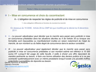 Le management des risques : Une organisation préparée en vaut deux

Les marchés à procédure adaptée, comment sécuriser sa procédure ?
Partie 1: Mise en concurrence et choix du cocontractant

 I – Mise en concurrence et choix du cocontractant
A – L’obligation de respecter les règles de publicité et de mise en concurrence
1 –Une obligation différente en fonction du montant du marché

En dessous de 15 000€, Article 28 du CMP tel que modifié par le décret du 9 décembre
2011:
 II. - Le pouvoir adjudicateur peut décider que le marché sera passé sans publicité ni mise
en concurrence préalables dans les situations décrites au II de l'article 35 ou lorsque ces
formalités sont impossibles ou manifestement inutiles en raison notamment de l'objet du
marché, de son montant ou du faible degré de concurrence dans le secteur considéré.
 III. - Le pouvoir adjudicateur peut également décider que le marché sera passé sans
publicité ni mise en concurrence préalables si son montant estimé est inférieur à 15 000
euros HT. Lorsqu'il fait usage de cette faculté, il veille à choisir une offre répondant de
manière pertinente au besoin, à faire une bonne utilisation des deniers publics et à ne pas
contracter systématiquement avec un même prestataire lorsqu'il existe une pluralité d'offres
potentielles susceptibles de répondre au besoin.
Garnier Roucoux et Associés
Cabinet d’avocats
http://beauvais.gesica.org/fr/

 