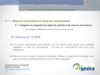 Le management des risques : Une organisation préparée en vaut deux

Les marchés à procédure adaptée, comment sécuriser sa procédure ?
Partie 1: Mise en concurrence et choix du cocontractant

 I – Mise en concurrence et choix du cocontractant
A – L’obligation de respecter les règles de publicité et de mise en concurrence
1 – Une obligation différente en fonction du montant du marché

En dessous de 15 000€ :
 Le pouvoir adjudicateur peut décider que le marché sera passé sans publicité
préalable ni mise en concurrence ; La mise en concurrence n’est donc pas
obligatoire ;
 Dans ce cas, et lorsqu’il existe une pluralité d’offres, la collectivité doit veiller à ne
pas contracter systématiquement avec le même opérateur ;
Garnier Roucoux et Associés
Cabinet d’avocats
http://beauvais.gesica.org/fr/

 