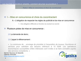 Le management des risques : Une organisation préparée en vaut deux

Les marchés à procédure adaptée, comment sécuriser sa procédure ?
Partie 1: Mise en concurrence et choix du cocontractant

 I – Mise en concurrence et choix du cocontractant
A – L’obligation de respecter les règles de publicité et de mise en concurrence
1 – Une obligation différente en fonction du montant du marché

 Plusieurs pistes de mise en concurrence :
 La demande de devis ;
 L’appel à référencement :
« La commune de… envisage de procéder à l’acquisition de travaux, fournitures et
services pour satisfaire ses besoins inférieurs à 15 000€. Les opérateurs
économiques susceptibles d’être intéressés sont invités à se faire connaitre auprès
des services compétents. »
Garnier Roucoux et Associés
Cabinet d’avocats
http://beauvais.gesica.org/fr/

 