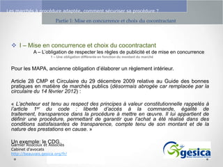 Le management des risques : Une organisation préparée en vaut deux

Les marchés à procédure adaptée, comment sécuriser sa procédure ?

Partie 1: Mise en concurrence et choix du cocontractant

 I – Mise en concurrence et choix du cocontractant
A – L’obligation de respecter les règles de publicité et de mise en concurrence
1 – Une obligation différente en fonction du montant du marché

Pour les MAPA, ancienne obligation d’élaborer un règlement intérieur.
Article 28 CMP et Circulaire du 29 décembre 2009 relative au Guide des bonnes
pratiques en matière de marchés publics (désormais abrogée car remplacée par la
circulaire du 14 février 2012) :
« L’acheteur est tenu au respect des principes à valeur constitutionnelle rappelés à
l’article 1er du code : liberté d’accès à la commande, égalité de
traitement, transparence dans la procédure à mettre en œuvre. Il lui appartient de
définir une procédure, permettant de garantir que l’achat a été réalisé dans des
conditions satisfaisantes de transparence, compte tenu de son montant et de la
nature des prestations en cause. »
Un exemple: le CDG.

Garnier Roucoux et Associés
Cabinet d’avocats
http://beauvais.gesica.org/fr/

 