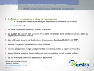 Le management des risques : Une organisation préparée en vaut deux

Les marchés à procédure adaptée, comment sécuriser sa procédure ?

Partie 1: Mise en concurrence et choix du cocontractant

 I – Mise en concurrence et choix du cocontractant
A – L’obligation de respecter les règles de publicité et de mise en concurrence
15 000€ - 90 000€ :


La durée de publicité dépend du montant du marché ;



Le support de publicité doit lui aussi être adapté en fonction de la prestation sollicitée et/ou du
degré concurrentiel du marché



Les critères de choix du candidat doivent être annoncés dans la publicité (Art. 53 CMP)



Aucune obligation d’utiliser les formulaires du Minefi ;



Aucune obligation de rédiger un règlement de consultation, même si c’est recommandé ;



Aucun délai de réception des candidatures, mais nécessité de prévoir un délai suffisant ;



Le but recherché : l’efficacité de la mesure de publicité

Garnier Roucoux et Associés
Cabinet d’avocats
http://beauvais.gesica.org/fr/

 