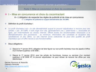 Le management des risques : Une organisation préparée en vaut deux

Les marchés à procédure adaptée, comment sécuriser sa procédure ?

Partie 1: Mise en concurrence et choix du cocontractant

 I – Mise en concurrence et choix du cocontractant
A – L’obligation de respecter les règles de publicité et de mise en concurrence
2 – L’obligation de publicité sur support dématérialisé (Art. 56 CMP)



Définition du profil d’acheteur :



Le profil d'acheteur est « le site dématérialisé auquel le pouvoir adjudicateur a recours pour ses
achats » (art. 39 CMP). Il doit s'agir d'un site, généralement une « plate-forme », accessible en
ligne, par l'intermédiaire du réseau internet, offrant toutes les fonctionnalités nécessaire à la
dématérialisation des procédures : au minimum, information des candidats et réception des
candidatures et des offres. Le site internet d'une collectivité ne peut être qualifié de profil
d'acheteur que s'il offre l'accès à ces fonctionnalités.



Deux obligations :
 Depuis le 1er janvier 2010, obligation de faire figurer sur son profil d’acheteur tous les appels d’offres
d’un montant supérieur à 90 000€ ;
 Depuis le 1er janvier 2012, pour les achats de fournitures, travaux ou services d’un montant
supérieur à 90 000€ HT, le pouvoir adjudicateur ne peut refuser de recevoir les offres par voie
électronique

Garnier Roucoux et Associés
Cabinet d’avocats
http://beauvais.gesica.org/fr/

 