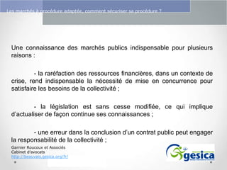 Le management des risques : Une organisation préparée en vaut deux

Les marchés à procédure adaptée, comment sécuriser sa procédure ?

Une connaissance des marchés publics indispensable pour plusieurs
raisons :
- la raréfaction des ressources financières, dans un contexte de
crise, rend indispensable la nécessité de mise en concurrence pour
satisfaire les besoins de la collectivité ;
- la législation est sans cesse modifiée, ce qui implique
d’actualiser de façon continue ses connaissances ;
- une erreur dans la conclusion d’un contrat public peut engager
la responsabilité de la collectivité ;
Garnier Roucoux et Associés
Cabinet d’avocats
http://beauvais.gesica.org/fr/

 