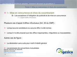 Le management des risques : Une organisation préparée en vaut deux

Les marchés à procédure adaptée, comment sécuriser sa procédure ?

Partie 1: Mise en concurrence et choix du cocontractant

 I – Mise en concurrence et choix du cocontractant
B – Les exceptions à l’obligation de publicité et de mise en concurrence
1 – L’appel d’offre infructueux

Plusieurs cas d’appel d’offres infructueux (Art. 35 du CMP) :
 Lorsqu’aucune candidature ou aucune offre n’a été remise ;
 Lorsqu’il n’a été proposé que des offres inappropriées, irrégulières ou inacceptables ;

Autres cas de figure :
 La déclaration sans suite pour motif d’intérêt général

 La conclusion de conventions mutualisées

Garnier Roucoux et Associés
Cabinet d’avocats
http://beauvais.gesica.org/fr/

 