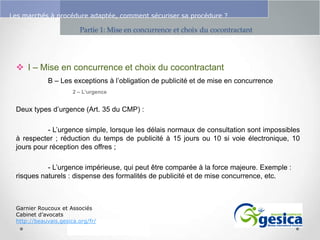 Le management des risques : Une organisation préparée en vaut deux

Les marchés à procédure adaptée, comment sécuriser sa procédure ?

Partie 1: Mise en concurrence et choix du cocontractant

 I – Mise en concurrence et choix du cocontractant
B – Les exceptions à l’obligation de publicité et de mise en concurrence
2 – L’urgence

Deux types d’urgence (Art. 35 du CMP) :
- L’urgence simple, lorsque les délais normaux de consultation sont impossibles
à respecter ; réduction du temps de publicité à 15 jours ou 10 si voie électronique, 10
jours pour réception des offres ;
- L’urgence impérieuse, qui peut être comparée à la force majeure. Exemple :
risques naturels : dispense des formalités de publicité et de mise concurrence, etc.

Garnier Roucoux et Associés
Cabinet d’avocats
http://beauvais.gesica.org/fr/

 