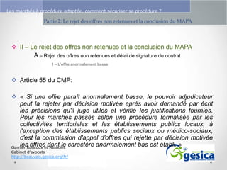 Le management des risques : Une organisation préparée en vaut deux

Les marchés à procédure adaptée, comment sécuriser sa procédure ?

Partie 2: Le rejet des offres non retenues et la conclusion du MAPA

 II – Le rejet des offres non retenues et la conclusion du MAPA
A – Rejet des offres non retenues et délai de signature du contrat
1 – L’offre anormalement basse

 Article 55 du CMP:

 « Si une offre paraît anormalement basse, le pouvoir adjudicateur
peut la rejeter par décision motivée après avoir demandé par écrit
les précisions qu'il juge utiles et vérifié les justifications fournies.
Pour les marchés passés selon une procédure formalisée par les
collectivités territoriales et les établissements publics locaux, à
l'exception des établissements publics sociaux ou médico-sociaux,
c'est la commission d'appel d'offres qui rejette par décision motivée
les offres dont le caractère anormalement bas est établi. »
Garnier Roucoux et Associés
Cabinet d’avocats
http://beauvais.gesica.org/fr/

 