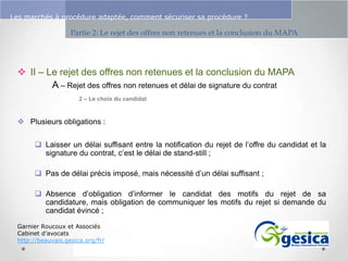 Le management des risques : Une organisation préparée en vaut deux

Les marchés à procédure adaptée, comment sécuriser sa procédure ?

Partie 2: Le rejet des offres non retenues et la conclusion du MAPA

 II – Le rejet des offres non retenues et la conclusion du MAPA
A – Rejet des offres non retenues et délai de signature du contrat
2 – Le choix du candidat

 Plusieurs obligations :
 Laisser un délai suffisant entre la notification du rejet de l’offre du candidat et la
signature du contrat, c’est le délai de stand-still ;
 Pas de délai précis imposé, mais nécessité d’un délai suffisant ;
 Absence d’obligation d’informer le candidat des motifs du rejet de sa
candidature, mais obligation de communiquer les motifs du rejet si demande du
candidat évincé ;
Garnier Roucoux et Associés
Cabinet d’avocats
http://beauvais.gesica.org/fr/

 