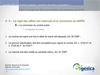Le management des risques : Une organisation préparée en vaut deux

Les marchés à procédure adaptée, comment sécuriser sa procédure ?

 II – Le rejet des offres non retenues et la conclusion du MAPA
B – La conclusion du contrat public
1 – La signature du contrat

 Le contrat est signé une fois le délai de stand still dépassé, Art. 80 CMP ;

 Le pouvoir adjudicateur doit être compétent pour signer le contrat, Art. L. 2122-21 et
L. 2122-22 4 du CGCT ;
 Le marché doit être notifié au candidat retenu, Art. 81 CMP ;

Garnier Roucoux et Associés
Cabinet d’avocats
http://beauvais.gesica.org/fr/

 