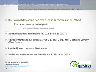 Le management des risques : Une organisation préparée en vaut deux

Les marchés à procédure adaptée, comment sécuriser sa procédure ?

 II – Le rejet des offres non retenues et la conclusion du MAPA
B – La conclusion du contrat public
2 – La transmission au contrôle de légalité

 Sur le principe de la transmission, Art. D. 2131-5-1 du CGCT :
 « Le seuil mentionné aux articles L. 2131-2, L. 3131-2 et L. 4141-2 est fixé à 200 000
€ hors taxes. »
 Les MAPA n’ont donc pas à être transmis.
 Sur les documents devant être transmis, Art. R. 2131-5 du CGCT.

Garnier Roucoux et Associés
Cabinet d’avocats
http://beauvais.gesica.org/fr/

 