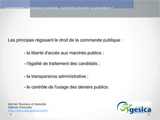 Le management des risques : Une organisation préparée en vaut deux

Les marchés à procédure adaptée, comment sécuriser sa procédure ?

Les principes régissant le droit de la commande publique :
- la liberté d'accès aux marchés publics ;
- l'égalité de traitement des candidats ;
- la transparence administrative ;
- le contrôle de l'usage des deniers publics.

Garnier Roucoux et Associés
Cabinet d’avocats
http://beauvais.gesica.org/fr/

 