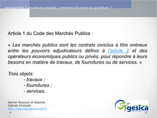 Le management des risques : Une organisation préparée en vaut deux

Les marchés à procédure adaptée, comment sécuriser sa procédure ?

Article 1 du Code des Marchés Publics :
« Les marchés publics sont les contrats conclus à titre onéreux
entre les pouvoirs adjudicateurs définis à l'article 2 et des
opérateurs économiques publics ou privés, pour répondre à leurs
besoins en matière de travaux, de fournitures ou de services. »
Trois objets:
- travaux ;
- fournitures ;
- services.
Garnier Roucoux et Associés
Cabinet d’avocats
http://beauvais.gesica.org/fr/

 
