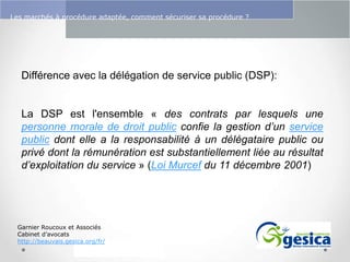 Le management des risques : Une organisation préparée en vaut deux

Les marchés à procédure adaptée, comment sécuriser sa procédure ?

Différence avec la délégation de service public (DSP):

La DSP est l'ensemble « des contrats par lesquels une
personne morale de droit public confie la gestion d’un service
public dont elle a la responsabilité à un délégataire public ou
privé dont la rémunération est substantiellement liée au résultat
d’exploitation du service » (Loi Murcef du 11 décembre 2001)

Garnier Roucoux et Associés
Cabinet d’avocats
http://beauvais.gesica.org/fr/

 