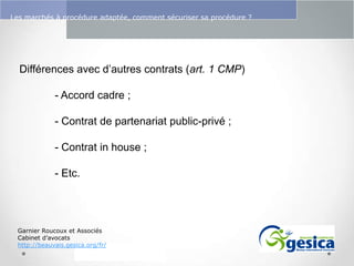 Le management des risques : Une organisation préparée en vaut deux

Les marchés à procédure adaptée, comment sécuriser sa procédure ?

Différences avec d’autres contrats (art. 1 CMP)
- Accord cadre ;
- Contrat de partenariat public-privé ;
- Contrat in house ;
- Etc.

Garnier Roucoux et Associés
Cabinet d’avocats
http://beauvais.gesica.org/fr/

 