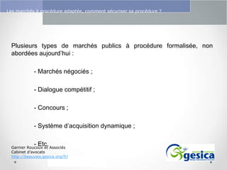Le management des risques : Une organisation préparée en vaut deux

Les marchés à procédure adaptée, comment sécuriser sa procédure ?

Plusieurs types de marchés publics à procédure formalisée, non
abordées aujourd’hui :
- Marchés négociés ;
- Dialogue compétitif ;
- Concours ;
- Système d’acquisition dynamique ;
- Etc.

Garnier Roucoux et Associés
Cabinet d’avocats
http://beauvais.gesica.org/fr/

 