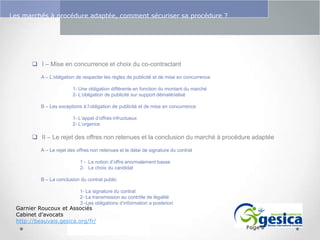 Le management des risques : Une organisation préparée en vaut deux

Les marchés à procédure adaptée, comment sécuriser sa procédure ?

 I – Mise en concurrence et choix du co-contractant
A – L’obligation de respecter les règles de publicité et de mise en concurrence
1- Une obligation différente en fonction du montant du marché
2- L’obligation de publicité sur support dématérialisé
B – Les exceptions à l’obligation de publicité et de mise en concurrence
1- L’appel d’offres infructueux
2- L’urgence

 II – Le rejet des offres non retenues et la conclusion du marché à procédure adaptée
A – Le rejet des offres non retenues et le délai de signature du contrat
1 - La notion d’offre anormalement basse
2- Le choix du candidat
B – La conclusion du contrat public

1- La signature du contrat
2- La transmission au contrôle de légalité
3 -Les obligations d’information a posteriori

Garnier Roucoux et Associés
Cabinet d’avocats
http://beauvais.gesica.org/fr/

Page 8

 