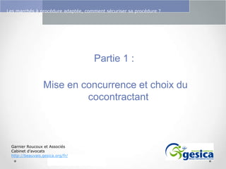 Le management des risques : Une organisation préparée en vaut deux

Les marchés à procédure adaptée, comment sécuriser sa procédure ?

Partie 1 :

Mise en concurrence et choix du
cocontractant

Garnier Roucoux et Associés
Cabinet d’avocats
http://beauvais.gesica.org/fr/

 