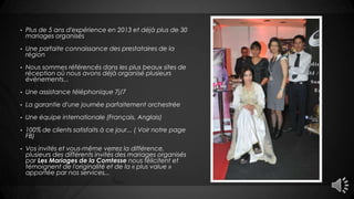 • Plus de 5 ans d'expérience en 2013 et déjà plus de 30
mariages organisés
• Une parfaite connaissance des prestataires de la
région
• Nous sommes référencés dans les plus beaux sites de
réception où nous avons déjà organisé plusieurs
évènements...
• Une assistance téléphonique 7j/7
• La garantie d'une journée parfaitement orchestrée
• Une équipe internationale (Français, Anglais)
• 100% de clients satisfaits à ce jour... ( Voir notre page
FB)
• Vos invités et vous-même verrez la différence,
plusieurs des différents invités des mariages organisés
par Les Mariages de la Comtesse nous félicitent et
témoignent de l'originalité et de la « plus value »
apportée par nos services...
 