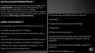 Qu’est-ce qu’un(e) Wedding Planner ?
Le wedding planner ou planificateur de mariage est un
professionnel qui propose d’accompagner les futurs
mariés dans l’organisation de leur mariage.
Il est à votre écoute et met tout en œuvre pour réaliser
votre mariage, du plus simple au plus luxueux et surtout
vous pour éviter stress et perte de temps
Quelles sont ses missions ?
Les principales missions d’une Wedding Planner sont de :
 Planifier les préparatifs du mariage
 Établir le budget prévisionnel du mariage et veiller à
son suivi
 Rechercher les prestataires (lieu de réception, traiteur,
cake designer ou pâtissier, animation, photographe,
vidéaste, décorateur infographiste/imprimeur, ...) et
négocier les contrats de prestations
 Proposer des prestations hors du commun
 Conseiller
 Créer l'ambiance unique du mariage
 Organiser
 Établir le planning du jour J
 Superviser la mise en place des cérémonies de
mariage (civile et religieuse ou laïque) et de la
réception
 Coordonner la journée du mariage et gérer les
imprévus
 Gérer la désinstallation, Etc…
 