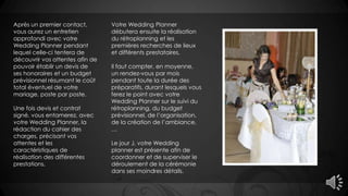 Après un premier contact,
vous aurez un entretien
approfondi avec votre
Wedding Planner pendant
lequel celle-ci tentera de
découvrir vos attentes afin de
pouvoir établir un devis de
ses honoraires et un budget
prévisionnel résumant le coût
total éventuel de votre
mariage, poste par poste.
Une fois devis et contrat
signé, vous entamerez, avec
votre Wedding Planner, la
rédaction du cahier des
charges, précisant vos
attentes et les
caractéristiques de
réalisation des différentes
prestations.
Votre Wedding Planner
débutera ensuite la réalisation
du rétroplanning et les
premières recherches de lieux
et différents prestataires.
Il faut compter, en moyenne,
un rendez-vous par mois
pendant toute la durée des
préparatifs, durant lesquels vous
ferez le point avec votre
Wedding Planner sur le suivi du
rétroplanning, du budget
prévisionnel, de l’organisation,
de la création de l’ambiance,
…
Le jour J, votre Wedding
planner est présente afin de
coordonner et de superviser le
déroulement de la cérémonie
dans ses moindres détails.
 