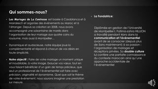 Qui sommes-nous?
• La Fondatrice:
Diplômée en gestion de l’Université
de Montpellier I, Fatima-zahra HILLION
a travaillé pendant 4ans dans la
communication et l’événementiel
avant de se consacrer (depuis plus
de 5ans maintenant) à sa passion :
l’organisation de mariages et
réceptions privées. Sa double culture
lui confère une parfaite connaissance
du contexte marocain ainsi qu’une
approche occidentale de
l’événementiel
• Les Mariages de La Comtesse est basée à Casablanca et à
Marrakech et organise des événements au Maroc et à
l’étranger. Depuis sa création en 2008, nous avons
accompagné une soixantaine de mariés dans
l’organisation de leur mariage aux quatre coins du
royaume, mais aussi à Montpellier…
• Dynamique et audacieuse, notre équipe joue la
complémentarité et répond à chacun de vos désirs en
toute simplicité.
• Notre objectif : Faire de votre mariage un moment unique
et inoubliable, à votre image. Exaucer vos vœux, tout en
vous faisant bénéficier d’un gain de temps précieux, que
seul un professionnel de l’événementiel sait faire avec
précision, originalité et dynamisme. Quel que soit le thème
de votre événement, nous saurons imaginer une prestation
sur mesure.
 