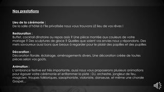 Nos prestations
Lieu de la cérémonie :
De la salle d’hôtel à l’île privatisée nous vous trouvons LE lieu de vos rêves !
Restauration :
Buffet, cocktail dînatoire ou repas assis ? Une pièce montée aux couleurs de votre
mariage ? Des sculptures de glace ? Quelles que soient vos envies nous y répondons. Des
mets savoureux aussi bons que beaux à regarder pour le plaisir des papilles et des pupilles
Décoration :
Décoration florale, éclairage, aménagements divers. Une décoration créée de toutes
pièces selon vos goûts.
Animation :
L’ambiance festive est très importante, aussi nous vous proposerons plusieurs animations
pour égayer votre cérémonie et enflammer la piste : DJ, orchestre, jongleur de feu,
magicien, troupes folkloriques, saxophoniste, violoniste, danseuse, et même une chorale
Gospel…
 