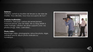 Stylisme :
Création, achat ou location de tenues ou de robe de
mariée. Vous décidez, nous nous occupons de tout !
Carterie/multimédia :
Invitations, faire-part, cartons de remerciement,
marques-places, plan de table, site ou blog dédié à
votre mariage, création de divers supports avec vos
photos (mugs, toiles, calendrier)…
Photo/vidéo :
Reportage vidéo, photographe, retouche photo, régie,
caméras sans fil, album photo ordinaire ou
numérique…
 
